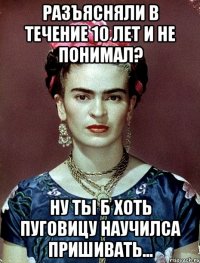 Разъясняли в течение 10 лет и не понимал? Ну ты б хоть пуговицу научилса пришивать...