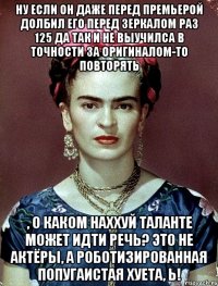 Ну если он даже перед премьерой долбил его перед зеркалом раз 125 да так и не выучилса в точности за оригиналом-то повторять , о каком наххуй таланте может идти речь? Это не актёры, а роботизированная попугаистая хуета, Ь!
