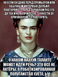 Ну если он даже перед премьерой или обычным интервью долбил повторяя его перед зеркалом раз 125 да так и не выучилса в точности за оригиналом-то повторять , о каком наххуй таланте может идти речь? Это всё не актёры, а роботизированная попугаистая хуета, Ь!
