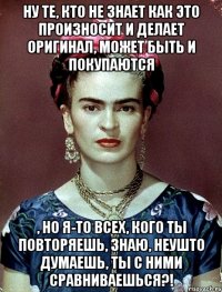 Ну те, кто не знает как это произносит и делает оригинал, может быть и покупаются , но я-то всех, кого ты повторяешь, знаю, неушто думаешь, ты с ними сравниваешься?!