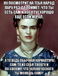 Ну посмотрит на тебя народ пару раз да поймёт, что ты есть сам и кого ты хорошо ещё если играл, , а то ведь обычная карикатура! Сам-то из себя, своего и по-своему, что человеческого ты можешь сам?!