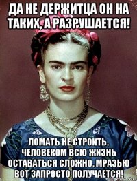 Да не держитца он на таких, а разрушается! Ломать не строить, человеком всю жизнь оставаться сложно, мразью вот запросто получается!