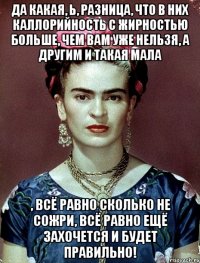 Да какая, Ь, разница, что в них каллорийность с жирностью больше, чем вам уже нельзя, а другим и такая мала , всё равно сколько не сожри, всё равно ещё захочется и будет правильно!