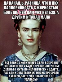 Да какая, Ь, разница, что в них каллорийность с жирностью больше, чем вам уже нельзя, а другим и такая мала , всё равно сколько не сожри, всё равно ещё захочется и будет правильно! Чё вы детям-то жить по-человечески не даёте, раз сами собственную жизнь просрали и утверждаете, что она просто не удалась?
