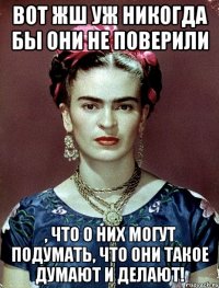Вот жш уж никогда бы они не поверили , что о них могут подумать, что они такое думают и делают!