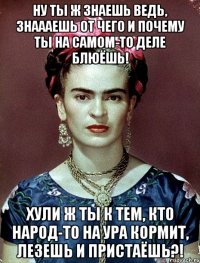 ну ты ж знаешь ведь, знаааешь от чего и почему ты на самом-то деле блюёшь! хули ж ты к тем, кто народ-то на ура кормит, лезешь и пристаёшь?!