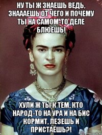 ну ты ж знаешь ведь, знаааешь от чего и почему ты на самом-то деле блюёшь! хули ж ты к тем, кто народ-то на ура и на бис кормит, лезешь и пристаёшь?!