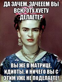 Да зачем, зачееем вы всю эту хуету делаете? Вы же в матрице, идиоты, и ничего вы с этим уже не поделаете!