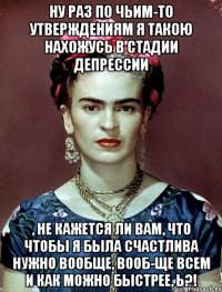Ну раз по чьим-то утверждениям я такою нахожусь в стадии депрессии , не кажется ли вам, что чтобы я была счастлива нужно вообще, вооб-ще всем и как можно быстрее, Ь?!