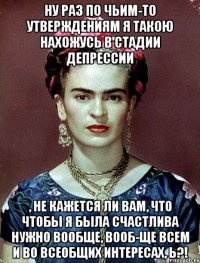 Ну раз по чьим-то утверждениям я такою нахожусь в стадии депрессии , не кажется ли вам, что чтобы я была счастлива нужно вообще, вооб-ще всем и во всеобщих интересах, Ь?!