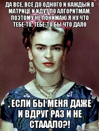 Да все, все до одного и каждый в матрице и идут по алгоритмам, поэтому не понимаю я ну что тебе-то, тебе-то бы что дало , если бы меня даже и вдруг раз и не стааало?!