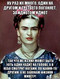 Ну раз их много, один на другом и третьего погоняет, за идиотом идиот , так что же из них может быть хоть один ходит на голове, а в небо смотрит ногами, по каким-то другим, а не законам физики живёт?!