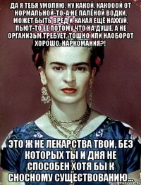 Да я тебя умоляю, ну какой, какооой от нормальной-то, а не палёной водки, может быть вред и какая ещё наххуй, пьют-то её потому что на душе, а не организьм требует, тошно или наоборот хорошо, наркомания?! Это ж не лекарства твои, без которых ты и дня не способен хотя бы к сносному существованию...