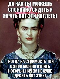 Да как ты можешь спокойно сидеть и жрать вот эти котлеты , когда на стоимость той одной можно купить которые ничем не хуже десять вот этих!