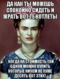 Да как ты можешь спокойно сидеть и жрать вот те котлеты , когда на стоимость той одной можно купить которые ничем не хуже десять вот этих!