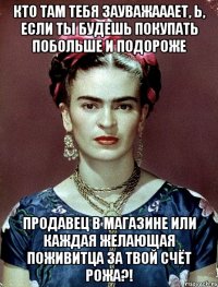 Кто там тебя зауважааает, Ь, если ты будешь покупать побольше и подороже продавец в магазине или каждая желающая поживитца за твой счёт рожа?!