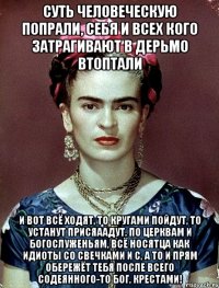 Суть человеческую попрали, себя и всех кого затрагивают в дерьмо втоптали и вот всё ходят, то кругами пойдут, то устанут присяаадут, по церквам и богослуженьям, всё носятца как идиоты со свечками и с, а то и прям обережёт тебя после всего содеянного-то Бог, крестами!