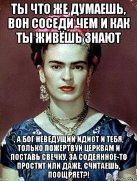 Ты что же думаешь, вон соседи чем и как ты живёшь знают , а Бог неведущий идиот и тебя, только пожертвуй церквам и поставь свечку, за содеянное-то простит или даже, считаешь, поощряет?!