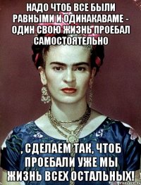 Надо чтоб все были равными и одинакаваме - один свою жизнь проебал самостоятельно , сделаем так, чтоб проебали уже мы жизнь всех остальных!