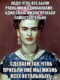 Надо чтоб все были равными и одинакаваме - один свою жизнь проебал самостоятельно , сделаем так, чтоб проебли уже мы жизнь всех остальных!