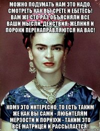 Можно подумать нам это надо, смотреть как вы срёте и ебетёсь! Вам же сто раз объясняли все ваши мысли, действия, желния и пороки перенаправляются на вас! Кому это интересно, то есть таким же как вы сами - любителям мерзости и порнухи - таким это всё матрицей и рассылается!