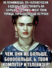 Не понимаешь, по-человечески, будешь существовать на "больно-терпимо" Мозг твой, тупица, гораздо проще устроен чем, они же больше, бооооольше, Ь, твой компутер и телевизер!