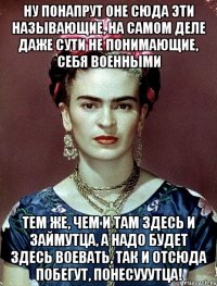 Ну понапрут оне сюда эти называющие, на самом деле даже сути не понимающие, себя военными тем же, чем и там здесь и займутца, а надо будет здесь воевать, так и отсюда побегут, понесууутца!