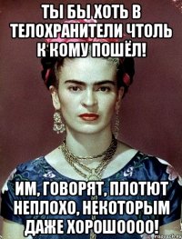 Ты бы хоть в телохранители чтоль к кому пошёл! Им, говорят, плотют неплохо, некоторым даже хорошоооо!