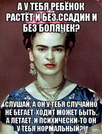 А у тебя ребёнок растёт и без ссадин и без болячек? Слушай, а он у тебя случайно не бегает-ходит может быть, а летает, и психически-то он у тебя нормальный?!