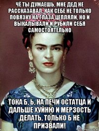 Чё ты думаешь, мне дед не рассказавал, как себе не только повязку на глаза цепляли, но и выкалывали и рубили себя самостоятельно тока б, Ь, на печи остатца и дальше хуйню и мерзость делать, только б не призвали!
