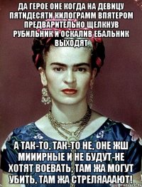 Да герое оне когда на девицу пятидесяти килограмм впятером предварительно щелкнув рубильник и оскалив ебальник выходят а так-то, так-то не, оне жш мииирные и не будут-не хотят воевать, там жа могут убить, там жа стреляааают!