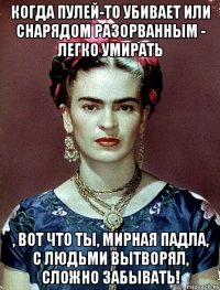 Когда пулей-то убивает или снарядом разорванным - легко умирать , вот что ты, мирная падла, с людьми вытворял, сложно забывать!