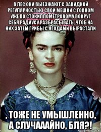 В лес они выезжают с завидной регулярностью свои мешки с говном уже по стокиллометровому вокруг себя радиусу разбрасывать, чтоб на них затем грибы с ягодами вырастали , тоже не умышленно, а случааайно, бля?!