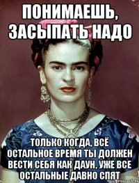 Понимаешь, засыпать надо только когда, всё остальное время ты должен вести себя как даун, уже все остальные давно спят