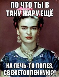 По что ты в таку жару ещё на печь-то полез, свежетопленную?!