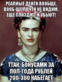 Реалные денги вообще, вооб-ще почти не видим, ещё спиздют и убьют! Ттак, бонусами за пол-года рублей 200-300 набегает