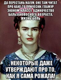 Да перестань нахуй, оне там читат про каке-то причёски, гламур эконом-классу, одиночество бальзаковоского возраста, жизнь-боль , некоторые даже утверждают про то, как я сама рожала!