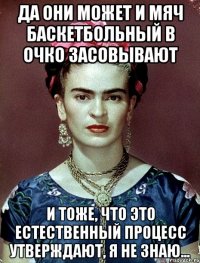 да они может и мяч баскетбольный в очко засовывают и тоже, что это естественный процесс утверждают, я не знаю...