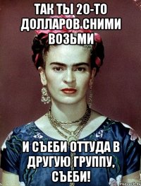 Так ты 20-то долларов сними возьми и съеби оттуда в другую группу, съеби!
