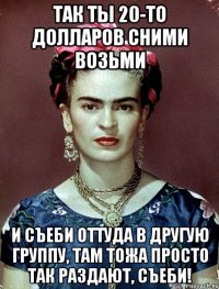 Так ты 20-то долларов сними возьми и съеби оттуда в другую группу, там тожа просто так раздают, съеби!