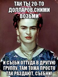 Так ты 20-то долларов сними возьми и съеби оттуда в другую группу, там тожа просто так раздают, съебни!