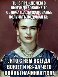 Ты б прежде чем в обмундированье-то облачатца да жалованье получать подумал бы , кто с кем всегда воюет и из-за чего войны начинаются!