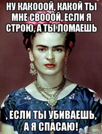 Ну какооой, какой ты мне свооой, если я строю, а ты ломаешь , если ты убиваешь, а я спасаю!