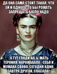 да она сама стоит такая, что ей и одного-то бы рожать запрещать было надо , а тут гляди-ка, Ь, мать героиня, нарожааала - себя и мужака свово, сегодня один, завтра другой, спасала!