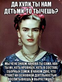 да хули ты нам детьми-то тычешь? Мы чё не знаем, какова ты сама, как ты их, хоть кровных, хоть в составе сборных семей, в каком духе, что станет их основной деятльностью, воспитываешь и вырастишь?!