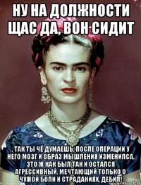ну на должности щас да, вон сидит , так ты чё думаешь, после операции у него мозг и образ мышления изменилса, это ж как был так и остался агрессивный, мечтающий только о чужой боли и страданиях, дебил!