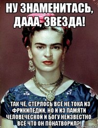 ну знаменитась, дааа, звезда! , так чё, стёрлось всё не тока из фрикипедии, но и из памяти человеческой и Богу неизвестно, всё что он понатворил?!