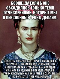 Бооже, да если б оне обходились только теми отчислениями, которые мы в пенсионный фонд делаем, ато ведь и квартиры отберут, и субсидии и всё равно, Ь, мааало, надо чтобы ещё и в натуре платили и чтобы оне как молодые мучаются, над ними б поиздеваатца, и в таких ж больных как оне саме, в идеале ещё по болеестее, превращаютца!