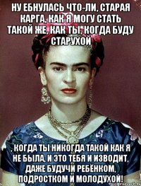 Ну ебнулась что-ли, старая карга, как я могу стать такой же, как ты, когда буду старухой , когда ты никогда такой как я не была, и это тебя и изводит, даже будучи ребёнком, подростком и молодухой!