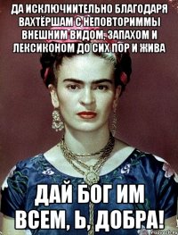 Да исключиительно благодаря вахтёршам с неповториммы внешним видом, запахом и лексиконом до сих пор и жива Дай бог им всем, Ь, добра!